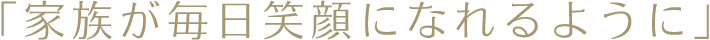 家族が毎日笑顔になれるように